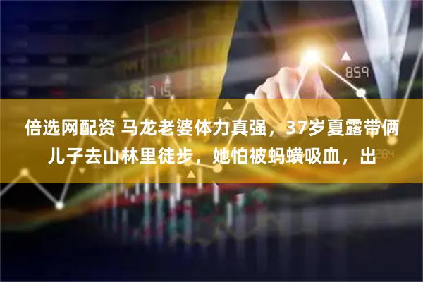 倍选网配资 马龙老婆体力真强，37岁夏露带俩儿子去山林里徒步，她怕被蚂蟥吸血，出